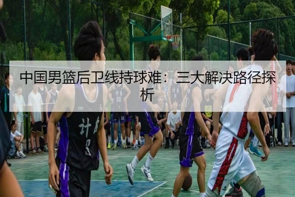中国男篮后卫线持球难：三大解决路径探析